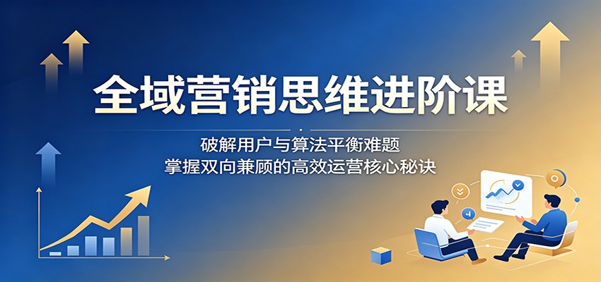 全域营销思维进阶课：掌握双向兼顾的高效运营核心秘诀-资源项目网