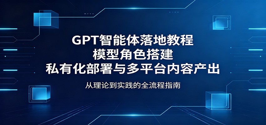 GPT智能体部署教程：模型搭建、私有化部署与多平台内容生成-资源项目网