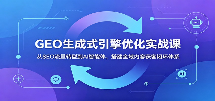 GEO生成式引擎优化实战课:AI智能体搭建全域内容获客闭环体系-资源项目网