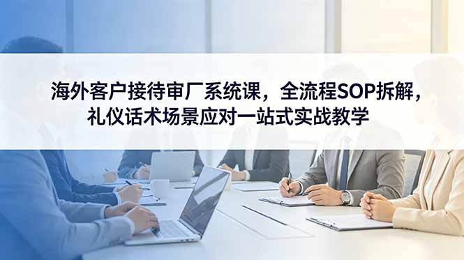 海外客户接待与审厂系统课程：全流程SOP解析，礼仪话术及场景应对实战教学-资源项目网